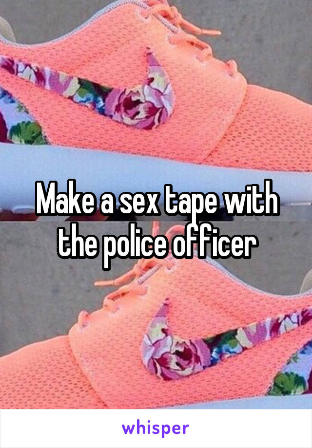 Make a sex tape with the police officer