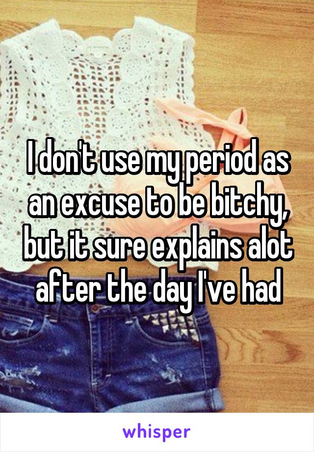 I don't use my period as an excuse to be bitchy, but it sure explains alot after the day I've had