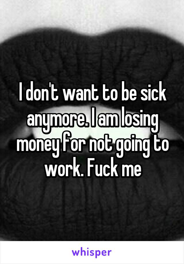 I don't want to be sick anymore. I am losing money for not going to work. Fuck me