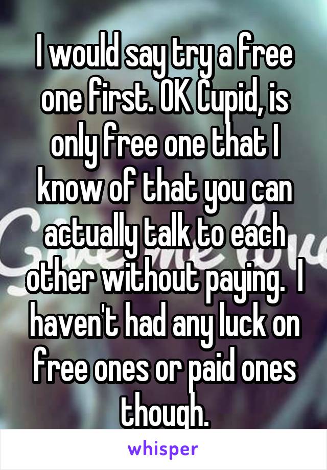 I would say try a free one first. OK Cupid, is only free one that I know of that you can actually talk to each other without paying.  I haven't had any luck on free ones or paid ones though.