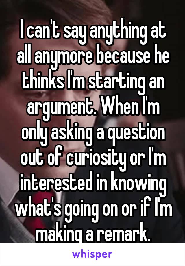 I can't say anything at all anymore because he thinks I'm starting an argument. When I'm only asking a question out of curiosity or I'm interested in knowing what's going on or if I'm making a remark.