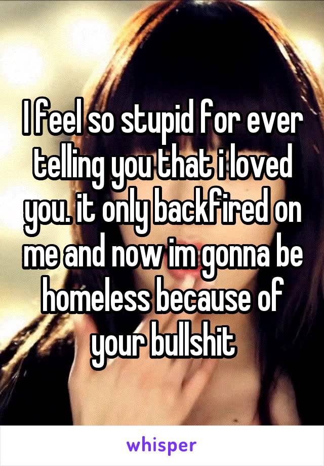 I feel so stupid for ever telling you that i loved you. it only backfired on me and now im gonna be homeless because of your bullshit