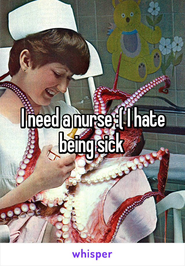 I need a nurse :( I hate being sick 