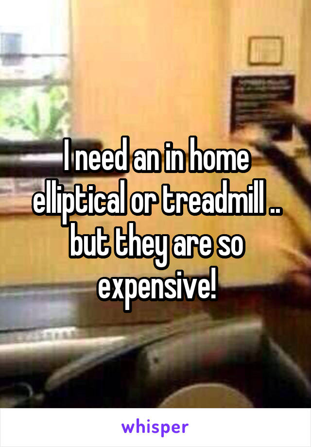 I need an in home elliptical or treadmill .. but they are so expensive!