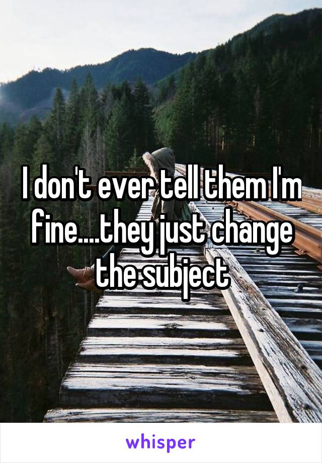 I don't ever tell them I'm fine....they just change the subject