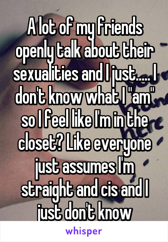 A lot of my friends openly talk about their sexualities and I just..... I don't know what I "am" so I feel like I'm in the closet? Like everyone just assumes I'm straight and cis and I just don't know