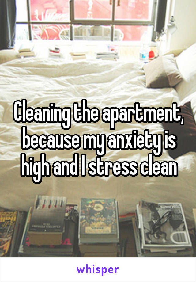 Cleaning the apartment, because my anxiety is high and I stress clean