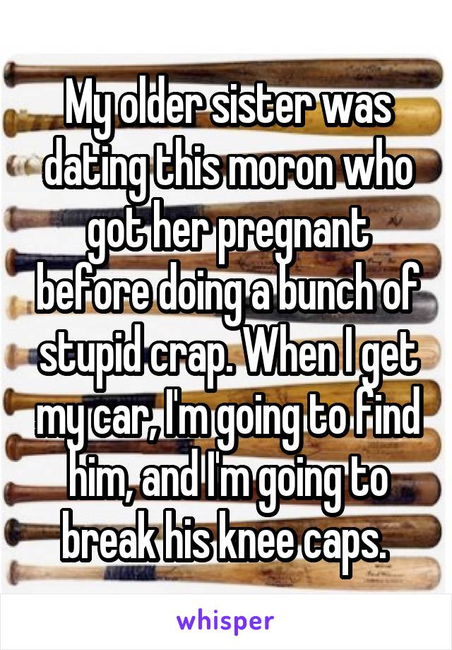 My older sister was dating this moron who got her pregnant before doing a bunch of stupid crap. When I get my car, I'm going to find him, and I'm going to break his knee caps. 