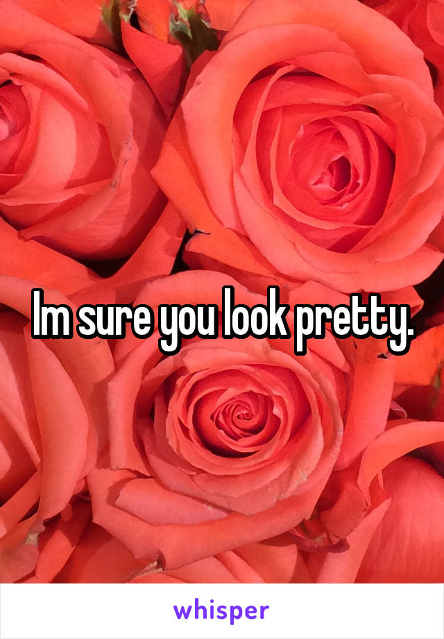 Im sure you look pretty.