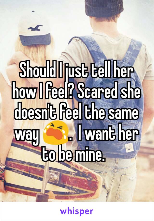 Should I just tell her how I feel? Scared she doesn't feel the same way 😭.  I want her to be mine.  