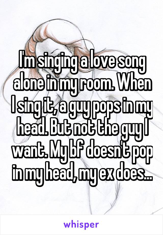 I'm singing a love song alone in my room. When I sing it, a guy pops in my head. But not the guy I want. My bf doesn't pop in my head, my ex does...