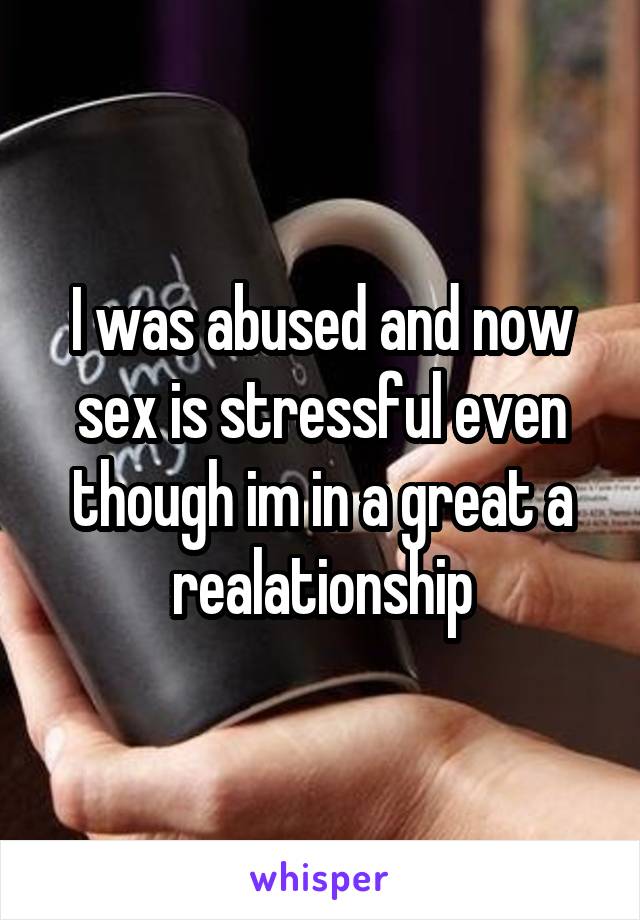 I was abused and now sex is stressful even though im in a great a realationship