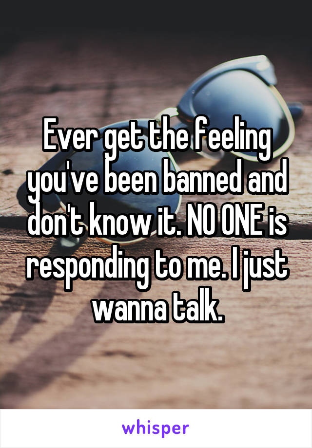 Ever get the feeling you've been banned and don't know it. NO ONE is responding to me. I just wanna talk.