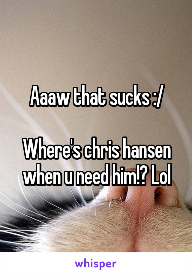 Aaaw that sucks :/

Where's chris hansen when u need him!? Lol