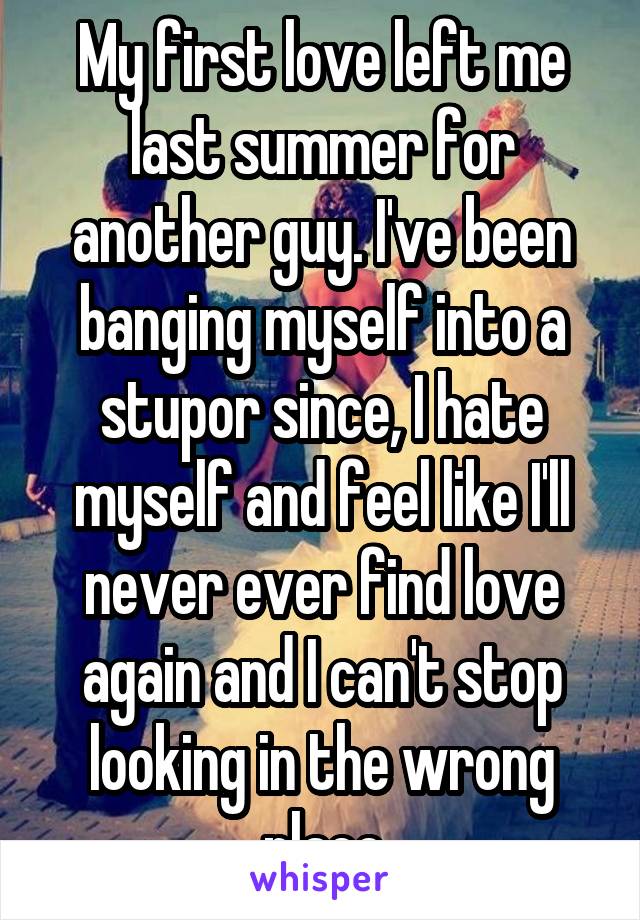 My first love left me last summer for another guy. I've been banging myself into a stupor since, I hate myself and feel like I'll never ever find love again and I can't stop looking in the wrong place