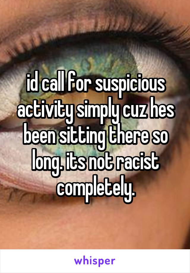 id call for suspicious activity simply cuz hes been sitting there so long. its not racist completely.