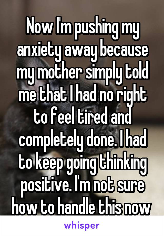 Now I'm pushing my anxiety away because my mother simply told me that I had no right to feel tired and completely done. I had to keep going thinking positive. I'm not sure how to handle this now 