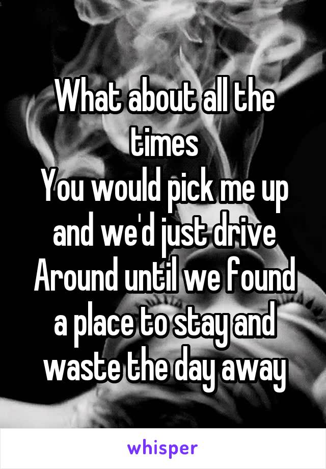 What about all the times
You would pick me up and we'd just drive
Around until we found a place to stay and waste the day away