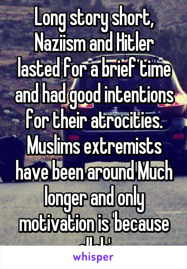 Long story short, Naziism and Hitler lasted for a brief time and had good intentions for their atrocities. Muslims extremists have been around Much longer and only motivation is 'because allah'