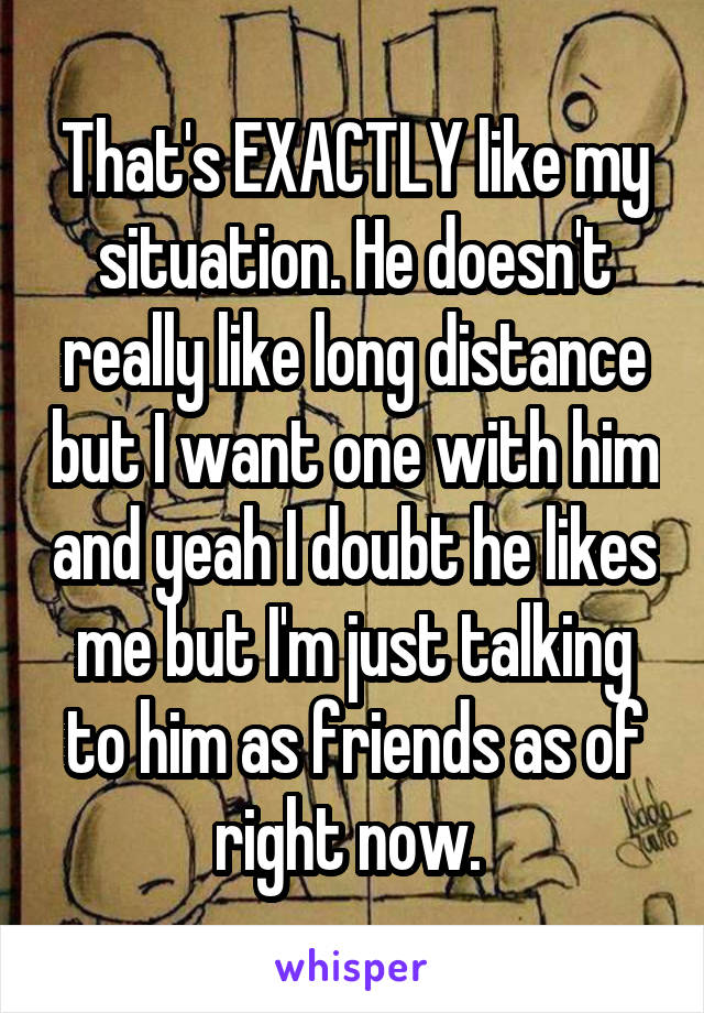 That's EXACTLY like my situation. He doesn't really like long distance but I want one with him and yeah I doubt he likes me but I'm just talking to him as friends as of right now. 