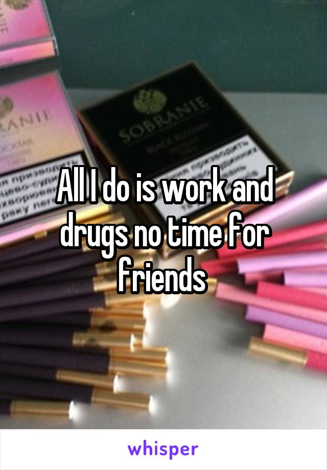 All I do is work and drugs no time for friends 