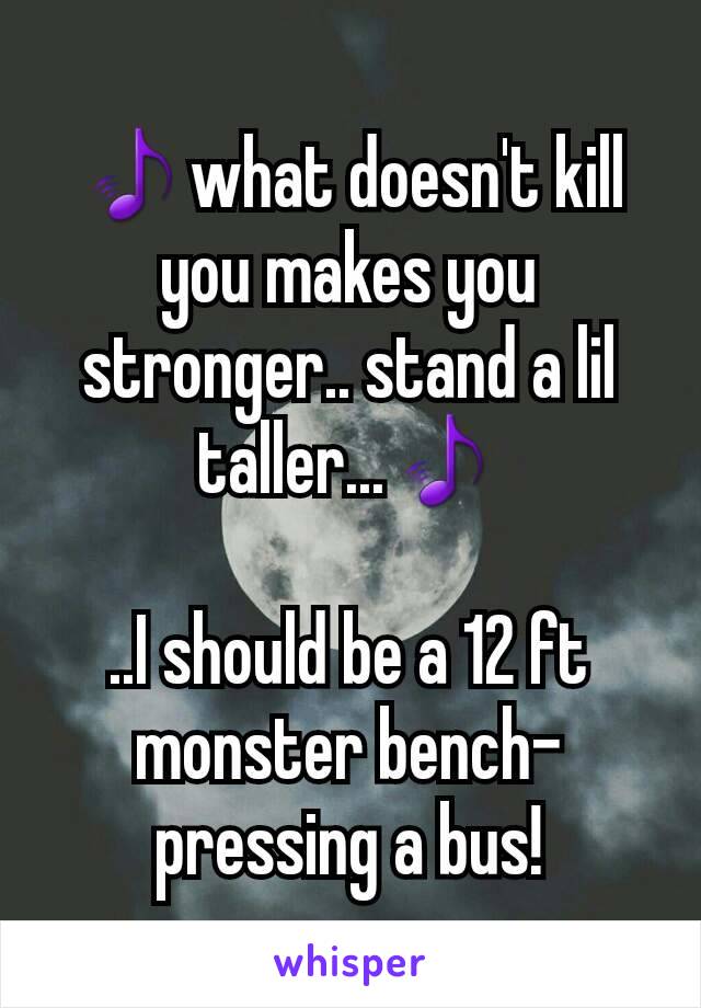 🎵what doesn't kill you makes you stronger.. stand a lil taller...🎵

..I should be a 12 ft monster bench-pressing a bus!