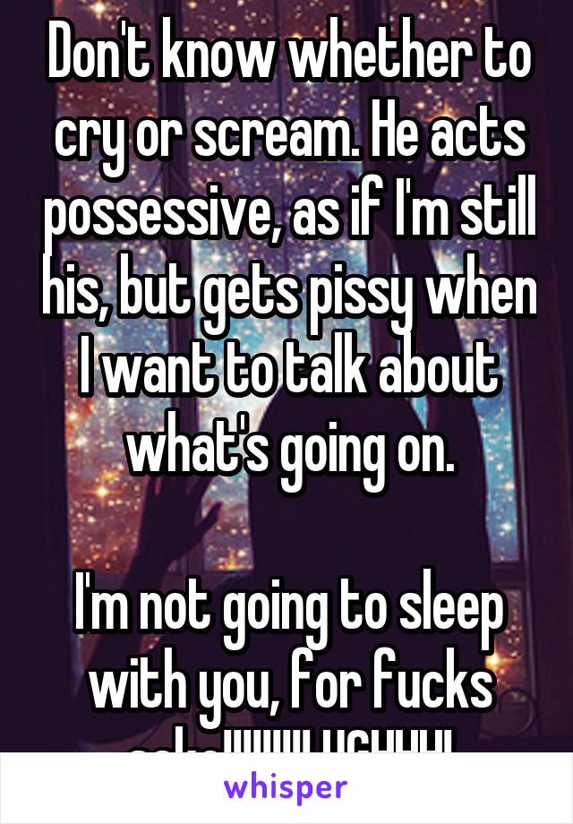 Don't know whether to cry or scream. He acts possessive, as if I'm still his, but gets pissy when I want to talk about what's going on.

I'm not going to sleep with you, for fucks sake!!!!!!!!! UGHHH!