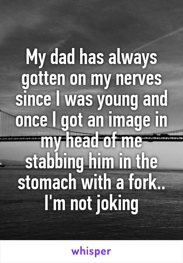 My dad has always gotten on my nerves since I was young and once I got an image in my head of me stabbing him in the stomach with a fork.. I'm not joking