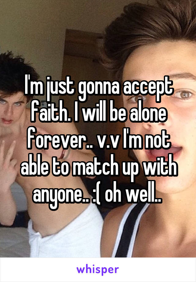 I'm just gonna accept faith. I will be alone forever.. v.v I'm not able to match up with anyone.. :( oh well.. 