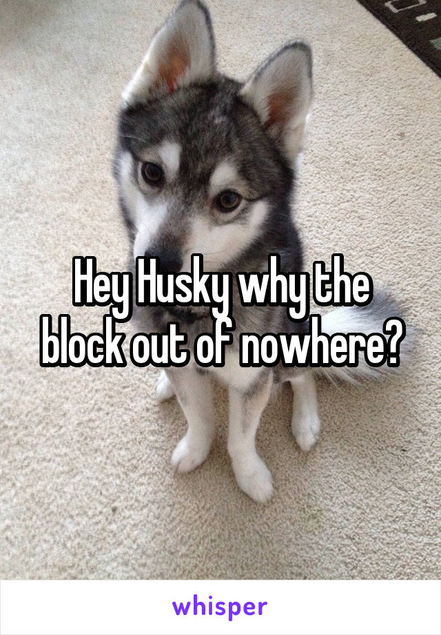 Hey Husky why the block out of nowhere?