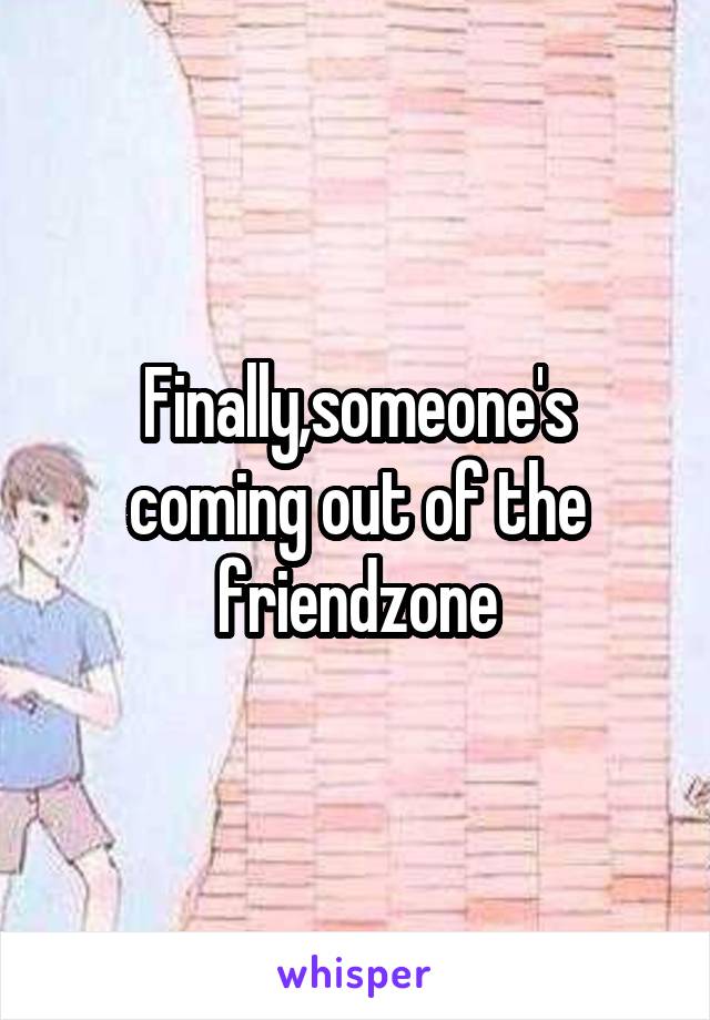 Finally,someone's coming out of the friendzone