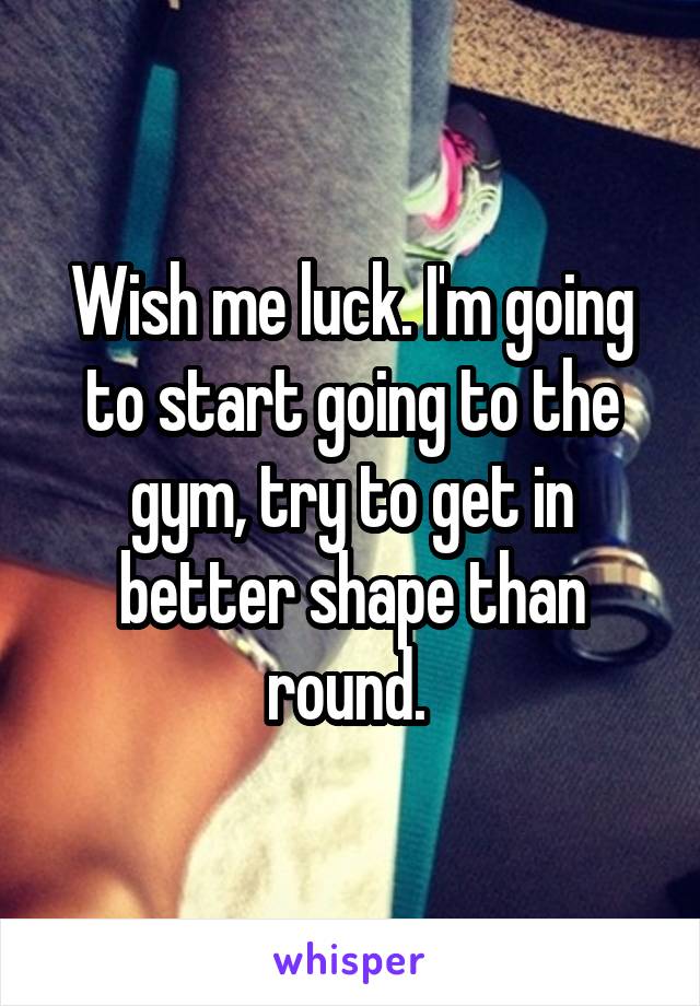 Wish me luck. I'm going to start going to the gym, try to get in better shape than round. 