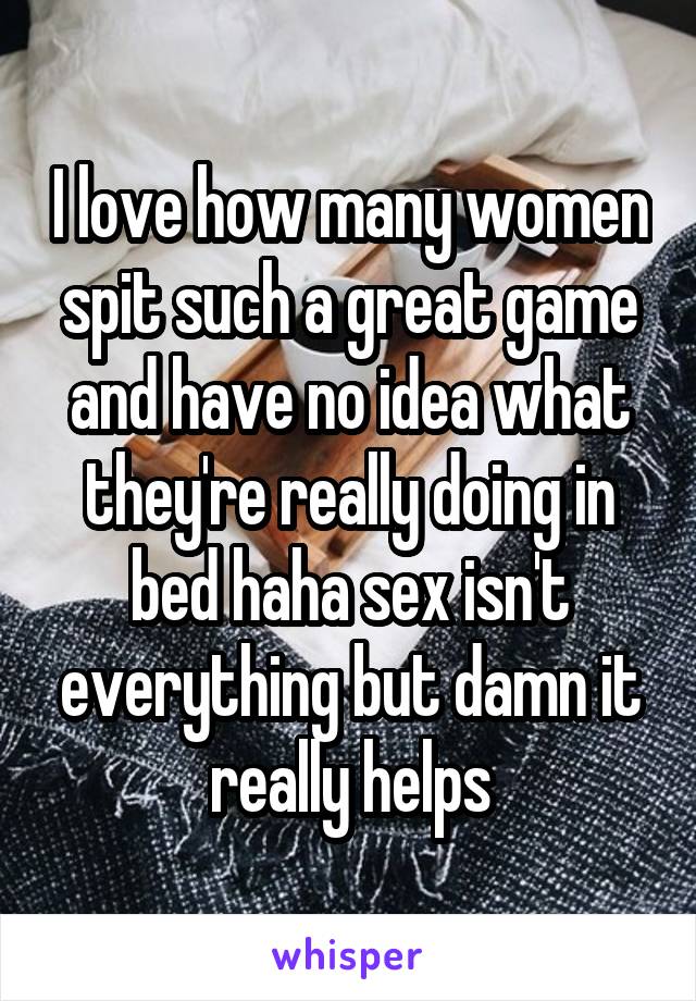 I love how many women spit such a great game and have no idea what they're really doing in bed haha sex isn't everything but damn it really helps