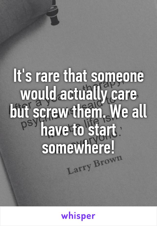 It's rare that someone would actually care but screw them. We all have to start somewhere!