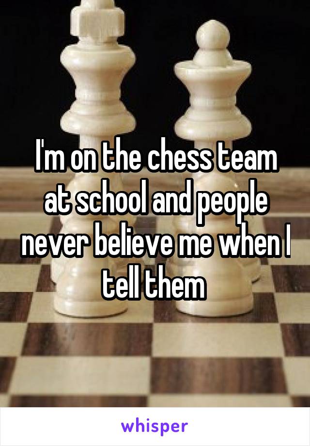 I'm on the chess team at school and people never believe me when I tell them 