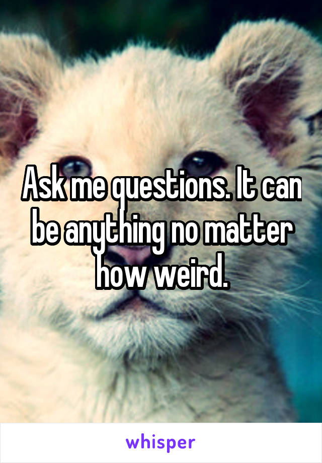 Ask me questions. It can be anything no matter how weird.