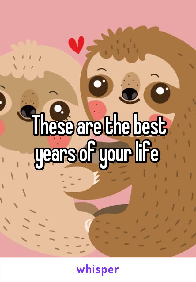 These are the best years of your life 