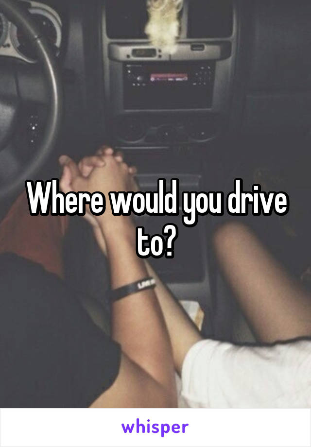 Where would you drive to?