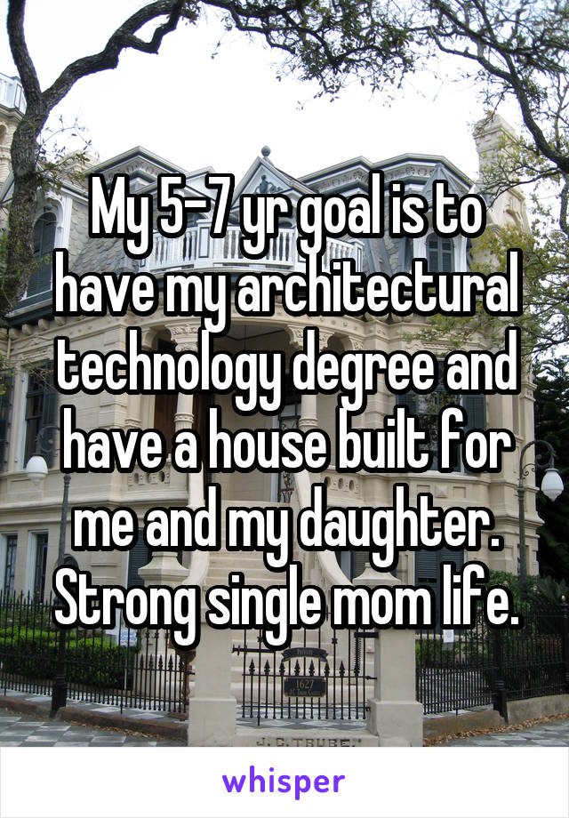 My 5-7 yr goal is to have my architectural technology degree and have a house built for me and my daughter. Strong single mom life.