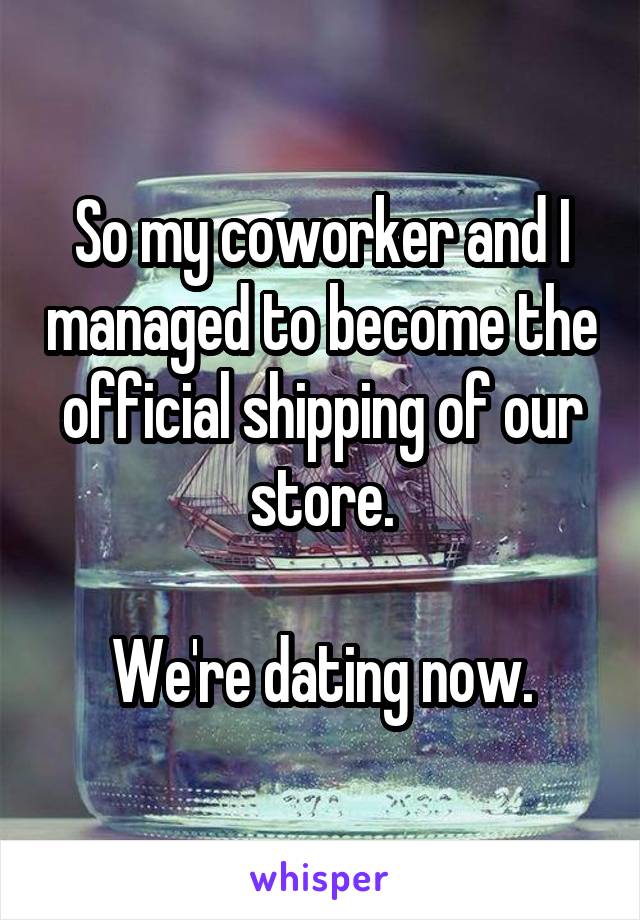 So my coworker and I managed to become the official shipping of our store.

We're dating now.