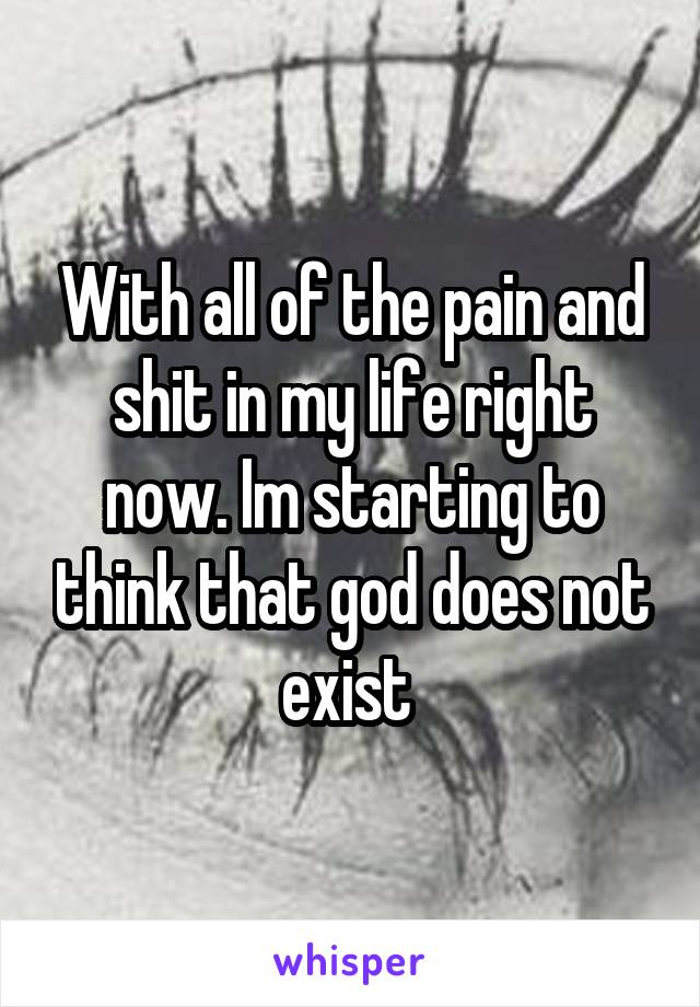 With all of the pain and shit in my life right now. Im starting to think that god does not exist 