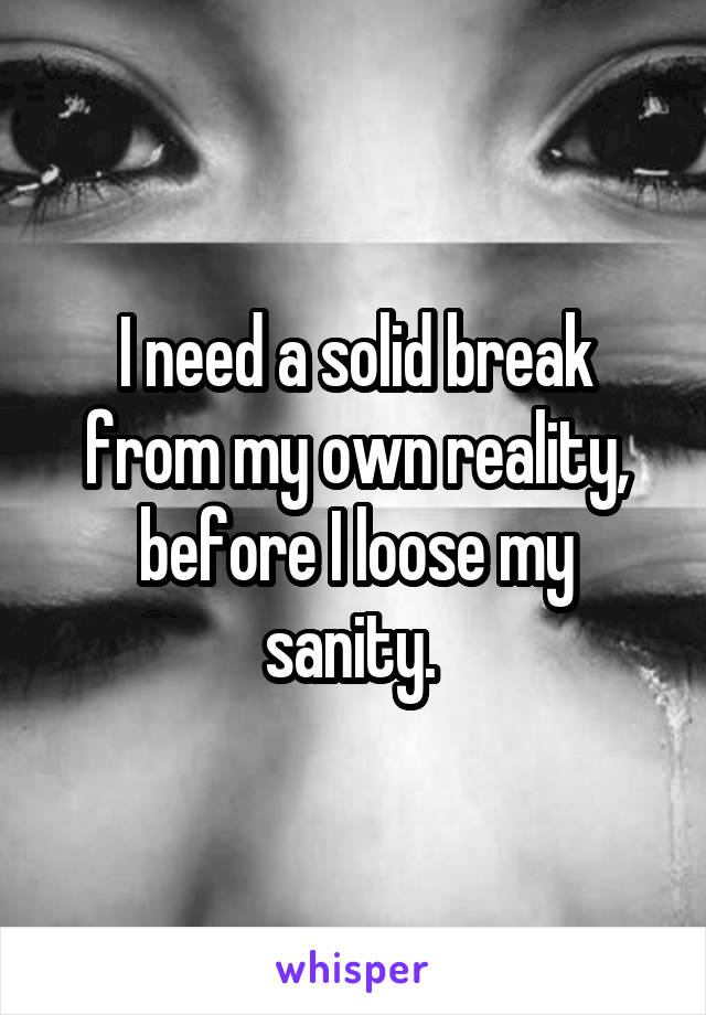 I need a solid break from my own reality, before I loose my sanity. 