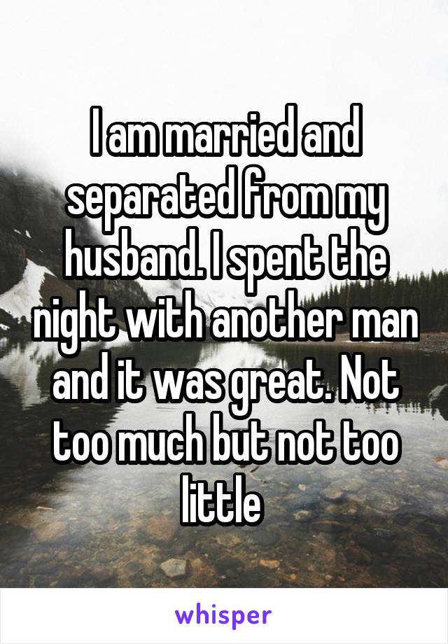 I am married and separated from my husband. I spent the night with another man and it was great. Not too much but not too little 