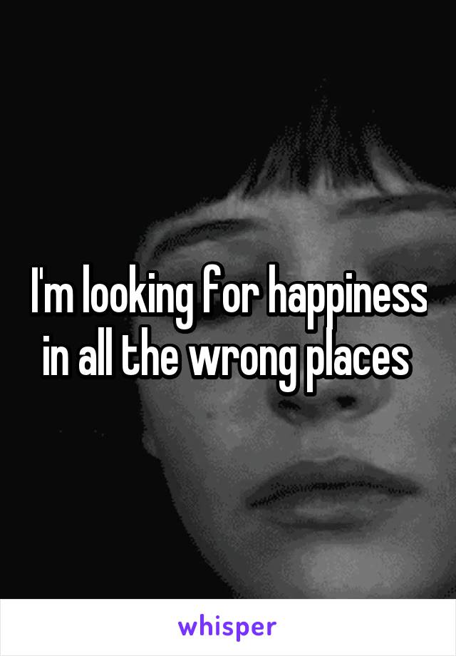 I'm looking for happiness in all the wrong places 