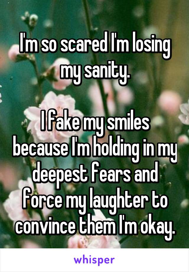 I'm so scared I'm losing my sanity.

I fake my smiles because I'm holding in my deepest fears and force my laughter to convince them I'm okay.