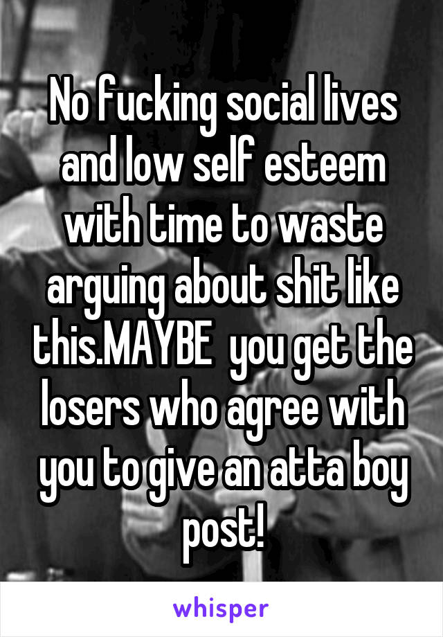 No fucking social lives and low self esteem with time to waste arguing about shit like this.MAYBE  you get the losers who agree with you to give an atta boy post!