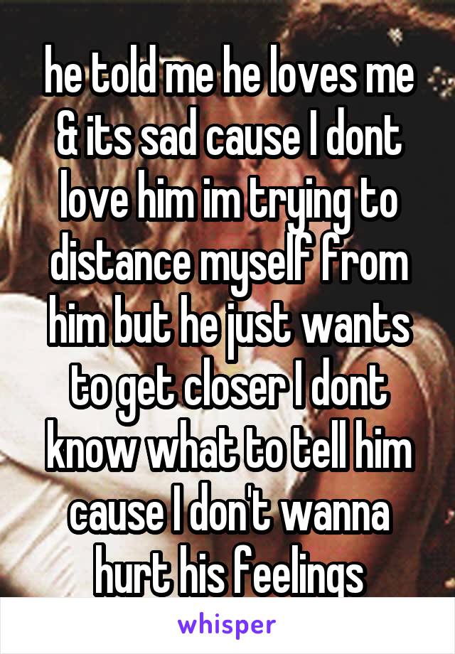 he told me he loves me & its sad cause I dont love him im trying to distance myself from him but he just wants to get closer I dont know what to tell him cause I don't wanna hurt his feelings