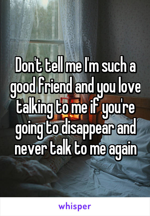 Don't tell me I'm such a good friend and you love talking to me if you're going to disappear and never talk to me again