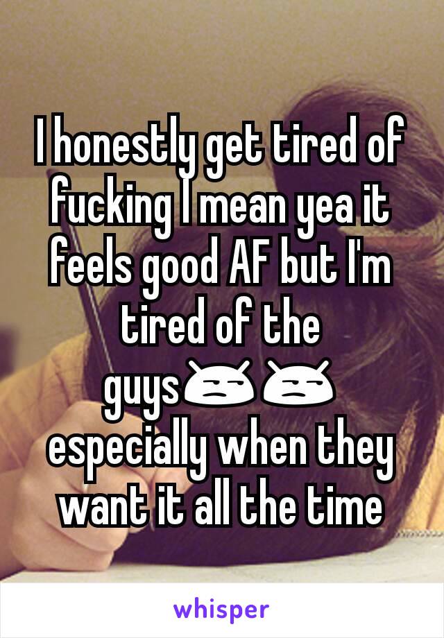 I honestly get tired of fucking I mean yea it feels good AF but I'm tired of the guys😒😒 especially when they want it all the time