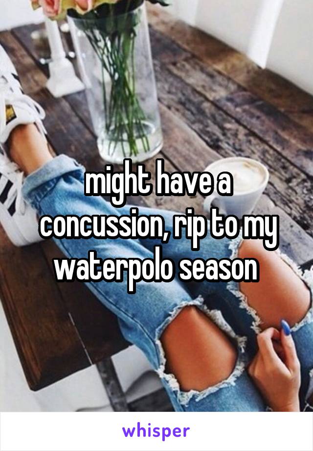 might have a concussion, rip to my waterpolo season 